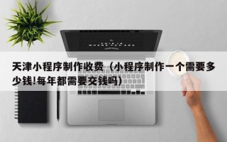 克孜勒苏天津小程序制作收费（小程序制作一个需要多少钱!每年都需要交钱吗）